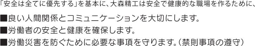 「安全は全てに優先する」を基本に、大森精工は安全で健康的な職場を作るために、良い人間関係とコミュニケーションを大切にします。労働者の安全と健康を確保します。労働災害を防ぐために必要な事項を守ります。（禁則事項の遵守）